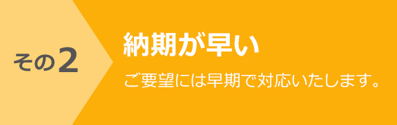 その2 納期が早い　ご要望には早期で対応いたします。