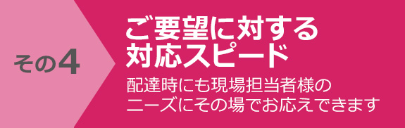 その4 ご要望に対する対応スピード　配達時にも現場担当者様のニーズにその場でお応えできます